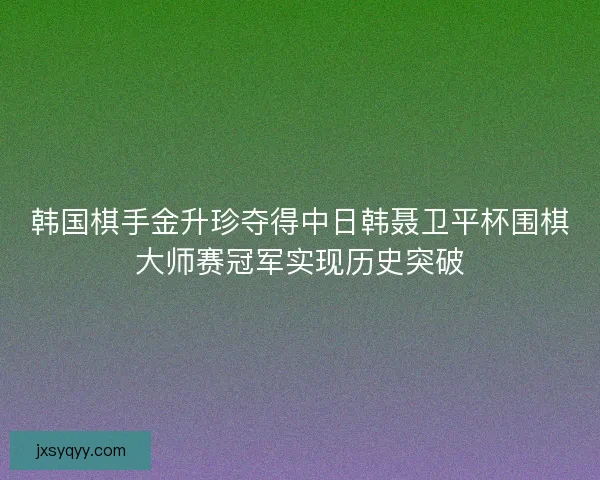韩国棋手金升珍夺得中日韩聂卫平杯围棋大师赛冠军实现历史突破