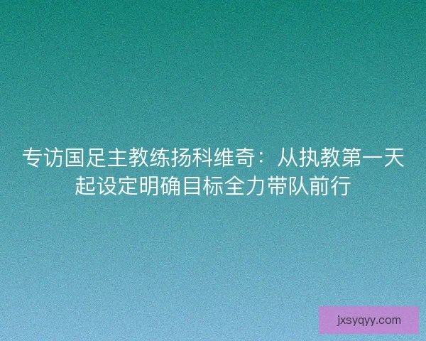 专访国足主教练扬科维奇：从执教第一天起设定明确目标全力带队前行
