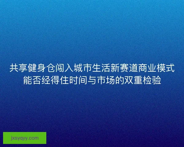 共享健身仓闯入城市生活新赛道商业模式能否经得住时间与市场的双重检验