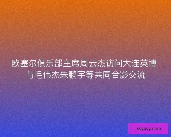 欧塞尔俱乐部主席周云杰访问大连英博 与毛伟杰朱鹏宇等共同合影交流