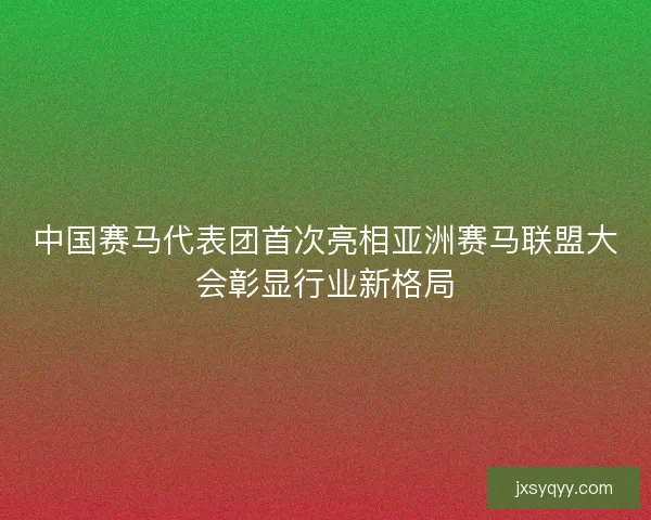 中国赛马代表团首次亮相亚洲赛马联盟大会彰显行业新格局