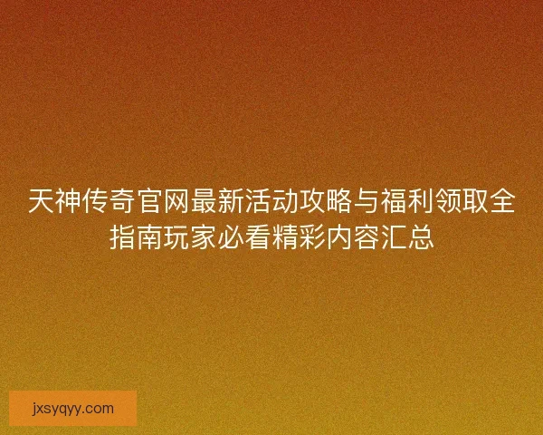 天神传奇官网最新活动攻略与福利领取全指南玩家必看精彩内容汇总