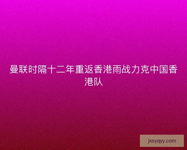 曼联时隔十二年重返香港雨战力克中国香港队