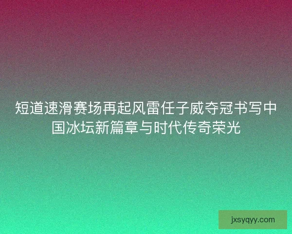 短道速滑赛场再起风雷任子威夺冠书写中国冰坛新篇章与时代传奇荣光