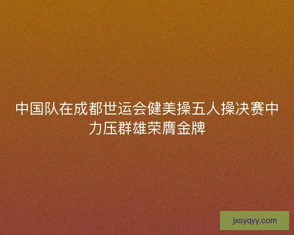 中国队在成都世运会健美操五人操决赛中力压群雄荣膺金牌