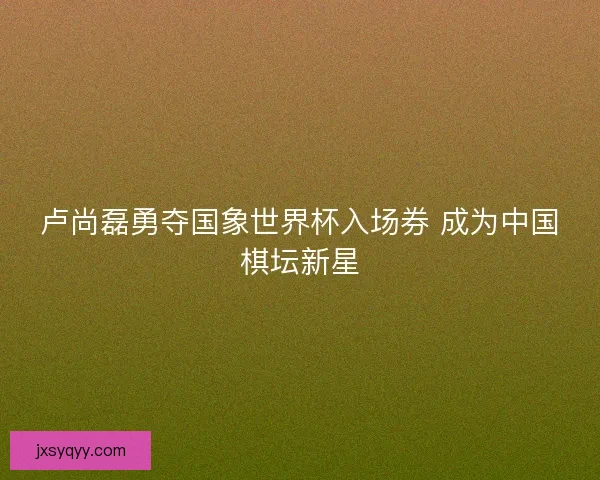 卢尚磊勇夺国象世界杯入场券 成为中国棋坛新星