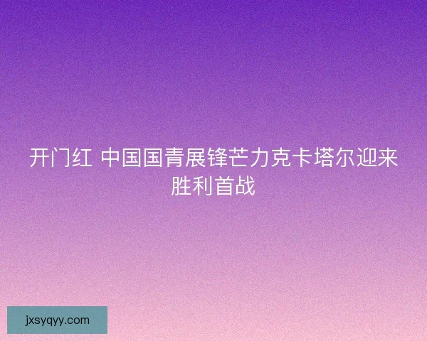 开门红 中国国青展锋芒力克卡塔尔迎来胜利首战