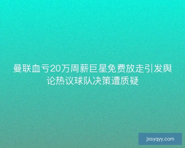 曼联血亏20万周薪巨星免费放走引发舆论热议球队决策遭质疑