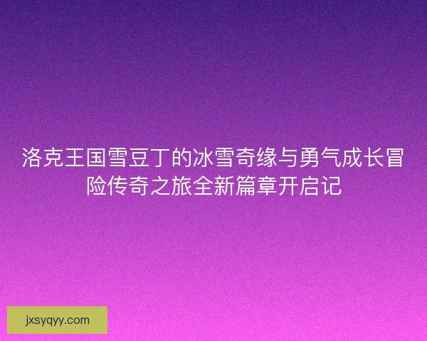 洛克王国雪豆丁的冰雪奇缘与勇气成长冒险传奇之旅全新篇章开启记
