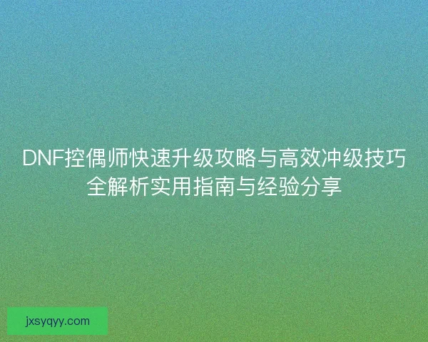 DNF控偶师快速升级攻略与高效冲级技巧全解析实用指南与经验分享