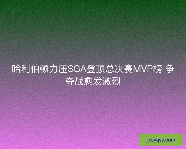 哈利伯顿力压SGA登顶总决赛MVP榜 争夺战愈发激烈