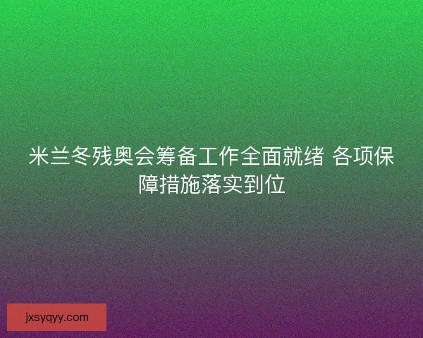 米兰冬残奥会筹备工作全面就绪 各项保障措施落实到位 米兰冬残奥会筹备工作全面就绪 各项保障措施落实到位