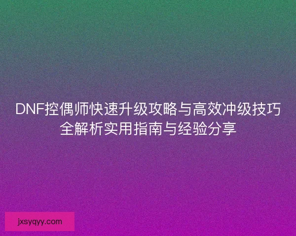 DNF控偶师快速升级攻略与高效冲级技巧全解析实用指南与经验分享