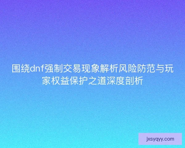 围绕dnf强制交易现象解析风险防范与玩家权益保护之道深度剖析