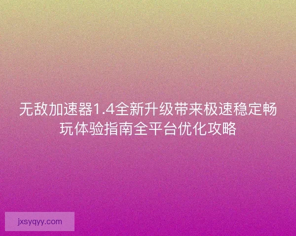 无敌加速器1.4全新升级带来极速稳定畅玩体验指南全平台优化攻略
