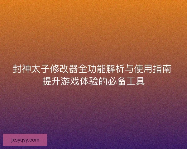 封神太子修改器全功能解析与使用指南 提升游戏体验的必备工具
