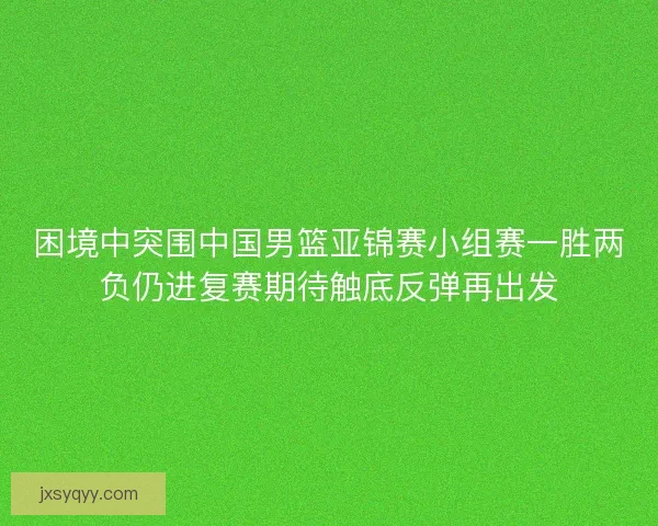 困境中突围中国男篮亚锦赛小组赛一胜两负仍进复赛期待触底反弹再出发