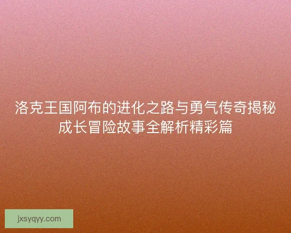 洛克王国阿布的进化之路与勇气传奇揭秘成长冒险故事全解析精彩篇