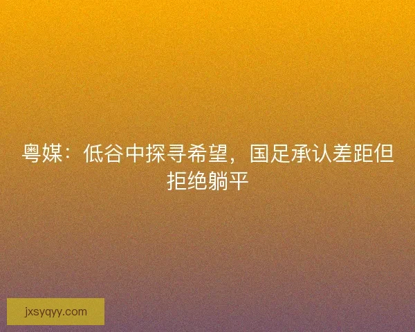 粤媒：低谷中探寻希望，国足承认差距但拒绝躺平
