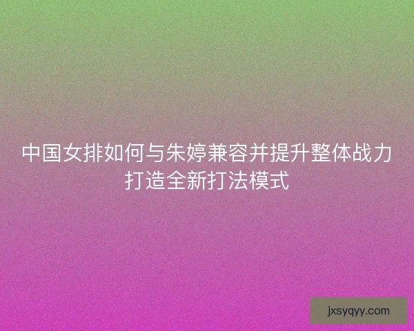 中国女排如何与朱婷兼容并提升整体战力打造全新打法模式