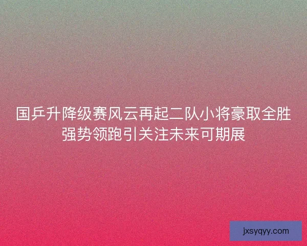 国乒升降级赛风云再起二队小将豪取全胜强势领跑引关注未来可期展