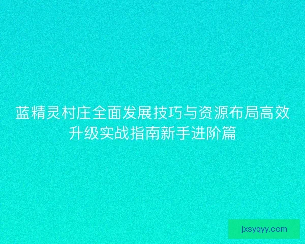 蓝精灵村庄全面发展技巧与资源布局高效升级实战指南新手进阶篇