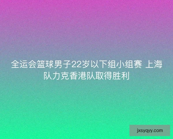 全运会篮球男子22岁以下组小组赛 上海队力克香港队取得胜利