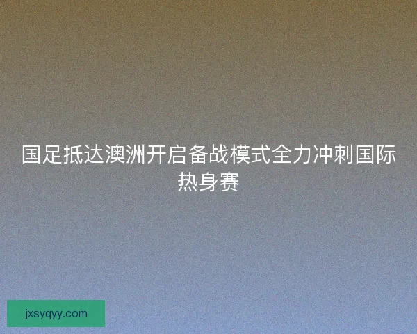 国足抵达澳洲开启备战模式全力冲刺国际热身赛 国足抵达澳洲开启备战模式全力冲刺国际热身赛