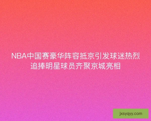 NBA中国赛豪华阵容抵京引发球迷热烈追捧明星球员齐聚京城亮相
