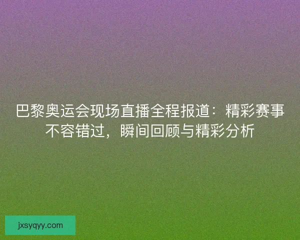 巴黎奥运会现场直播全程报道：精彩赛事不容错过，瞬间回顾与精彩分析