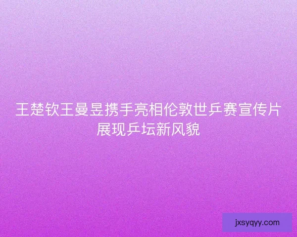 王楚钦王曼昱携手亮相伦敦世乒赛宣传片展现乒坛新风貌